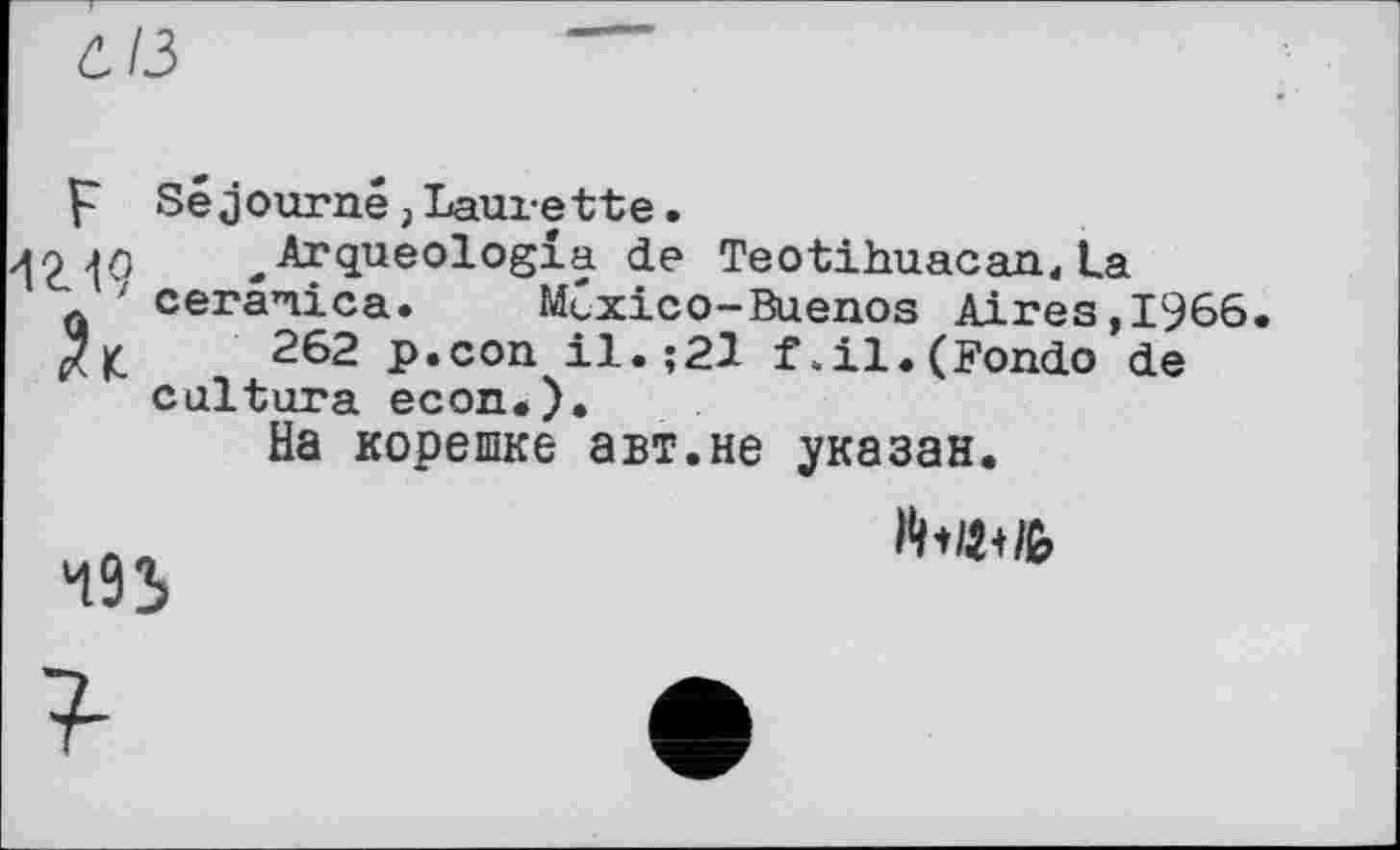 ﻿СІ з
p Séjourné,Laurette.
^Arqueologia de Teotihuacan, La cerænica. Mexico-Buenos Aires,1966. $|C	262 p.con il.;21 f.il.(Fondo de
cultura econ.).
На корешке авт.не указан.
493